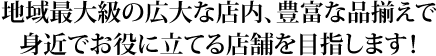 地域最大級の広大な店内、豊富な品揃えで身近でお役に立てる店舗を目指します！